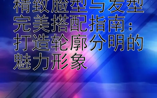 精致脸型与发型完美搭配指南：彩神代理邀请码是多少 打造轮廓分明的魅力形象