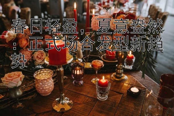 春日轻盈，夏意盎然：正式场合发型新趋势