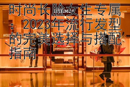 时尚长脸女生专属：2023年流行发型的完美选择与搭配指南