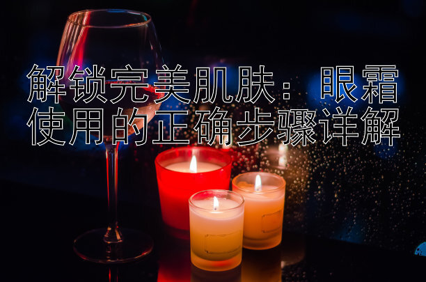 解锁完美肌肤：眼霜使用的正确步骤详解