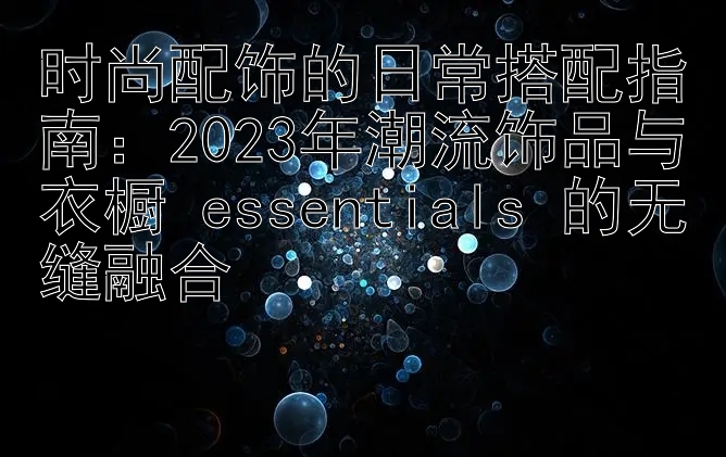 时尚配饰的日常搭配指南：2023年潮流饰品与衣橱 essentials 的无缝融合