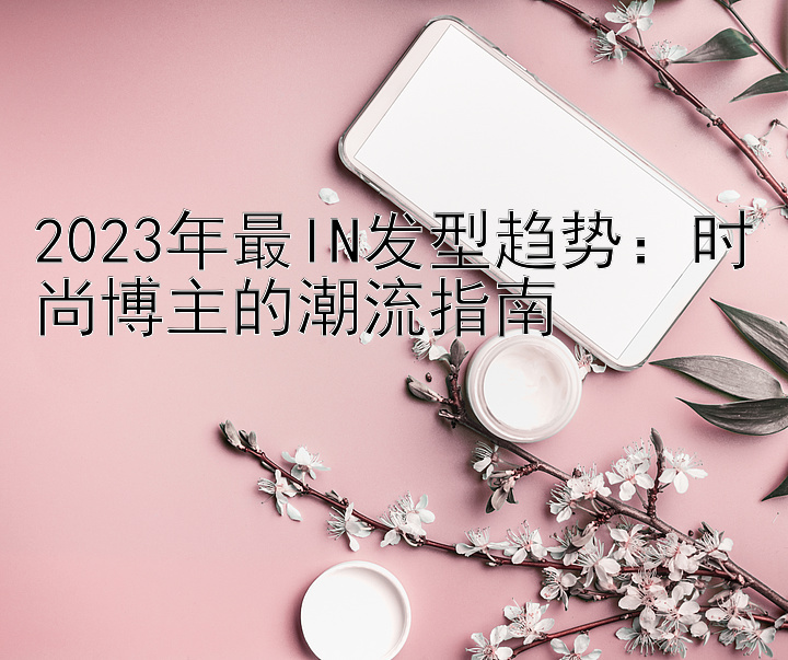 2023年最IN发型趋势：时尚博主的潮流指南