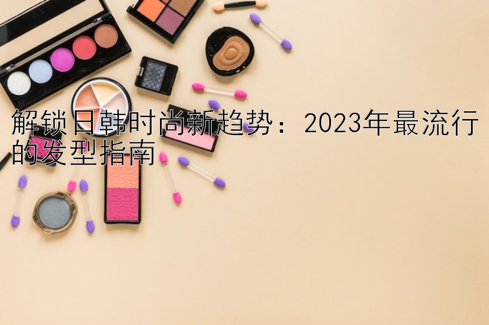 解锁日韩时尚新趋势：2023年最流行的发型指南