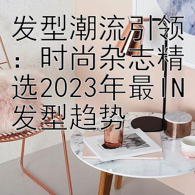 发型潮流引领：时尚杂志精选2023年最IN发型趋势