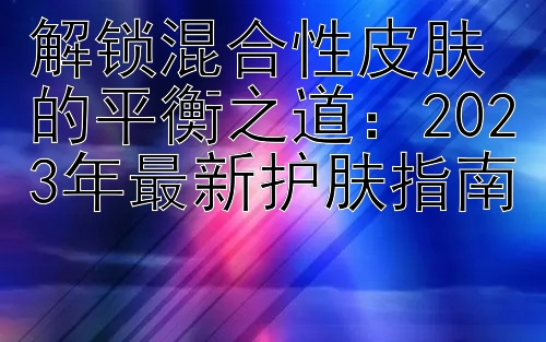 解锁混合性皮肤的平衡之道：2023年最新护肤指南