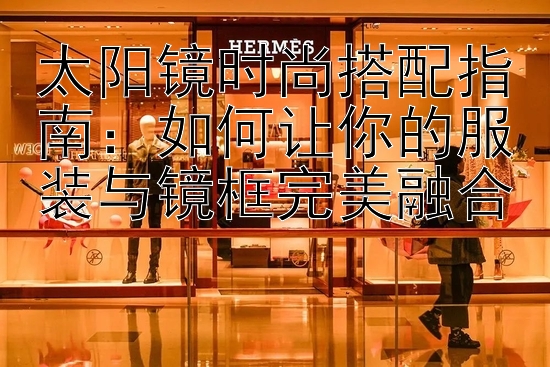 太阳镜时尚搭配指南：如何让你的服装与镜框完美融合