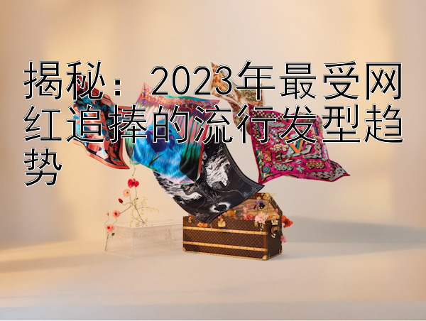 揭秘：2023年最受网红追捧的流行发型趋势