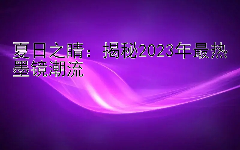 夏日之睛：揭秘2023年最热墨镜潮流