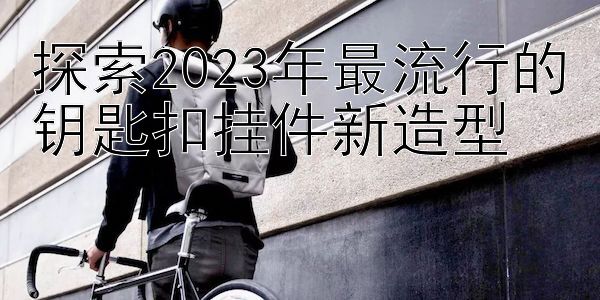 探索2023年最流行的钥匙扣挂件新造型