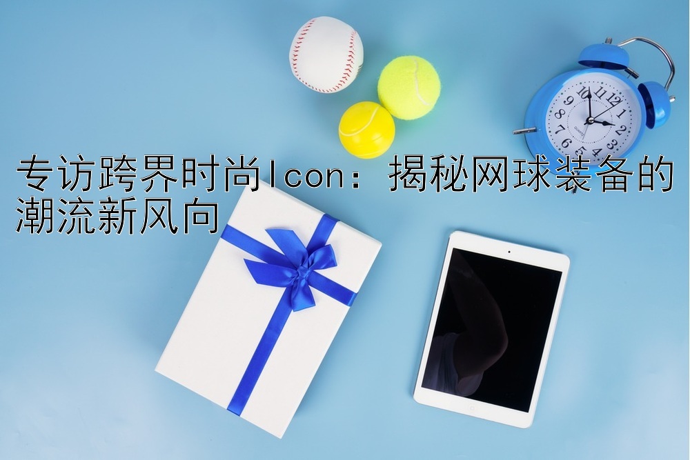 专访跨界时尚Icon：揭秘网球装备的潮流新风向