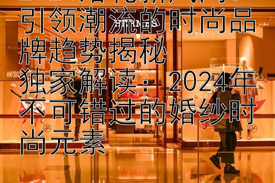 2024婚礼新风尚：引领潮流的时尚品牌趋势揭秘  
独家解读：2024年不可错过的婚纱时尚元素