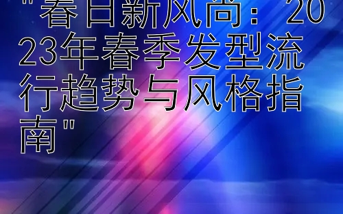 春日新风尚：2023年春季发型流行趋势与风格指南