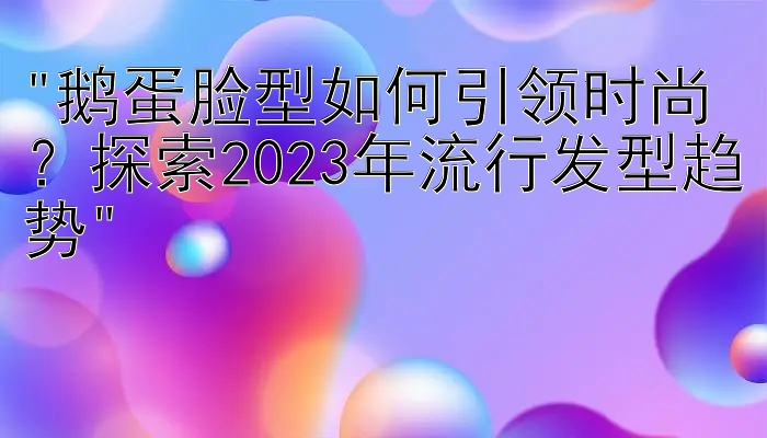 鹅蛋脸型如何引领时尚？探索2023年流行发型趋势