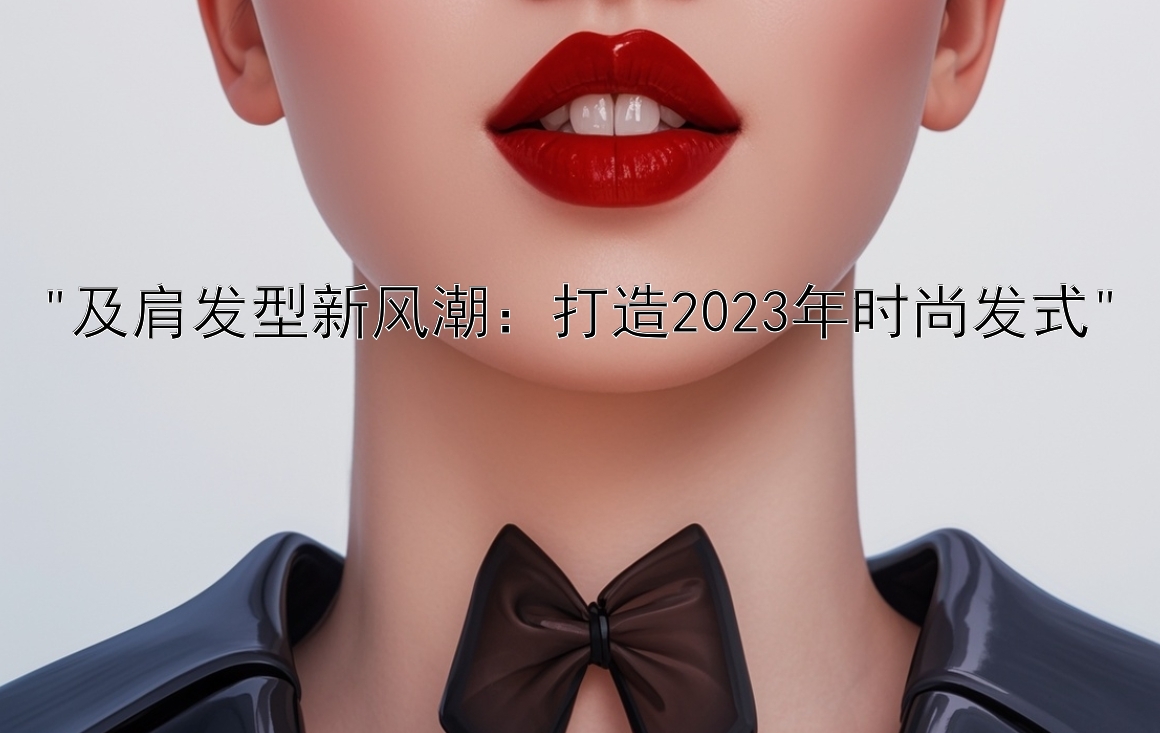 及肩发型新风潮：打造2023年时尚发式