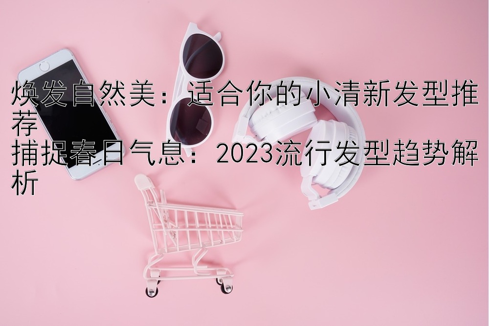 焕发自然美：适合你的小清新发型推荐  
捕捉春日气息：2023流行发型趋势解析