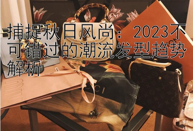 捕捉秋日风尚：2023不可错过的潮流发型趋势解析