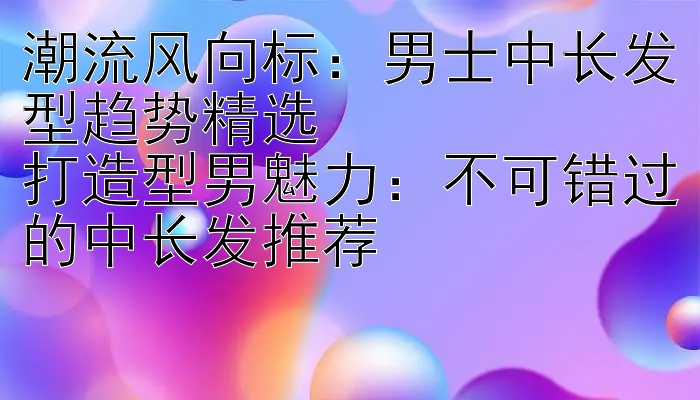 潮流风向标男士中长发型趋势精选打造型男魅力