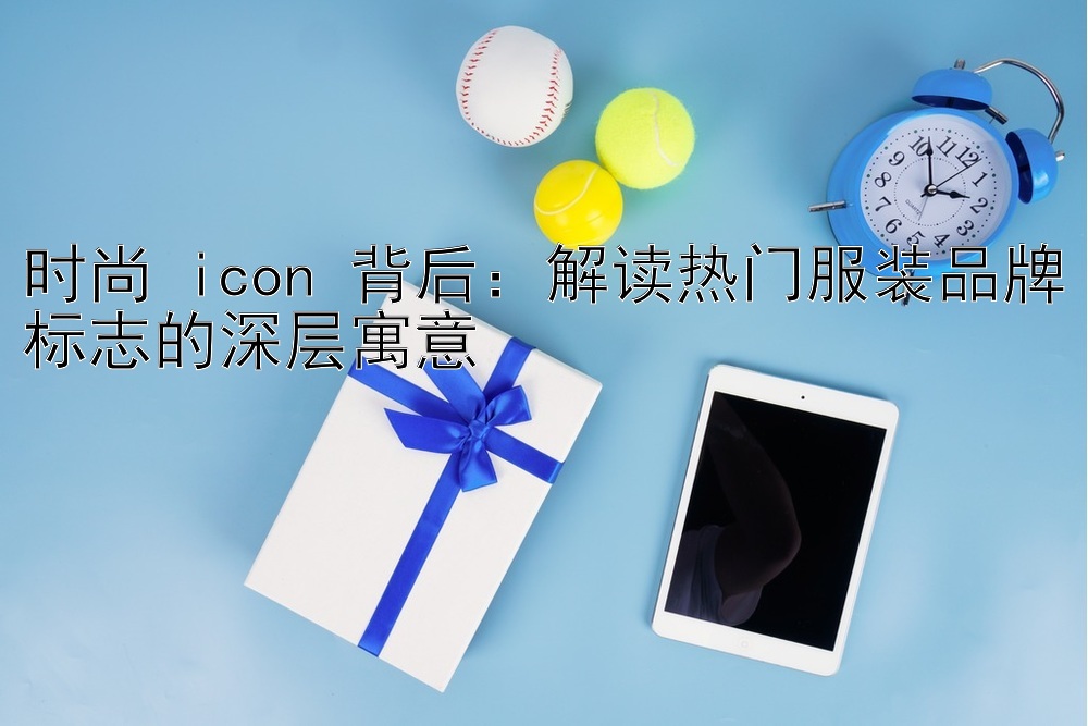 时尚 icon 背后：解读热门服装品牌标志的深层寓意