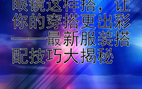 眼镜这样搭让你的穿搭更出彩 最新服装搭配技巧大揭秘