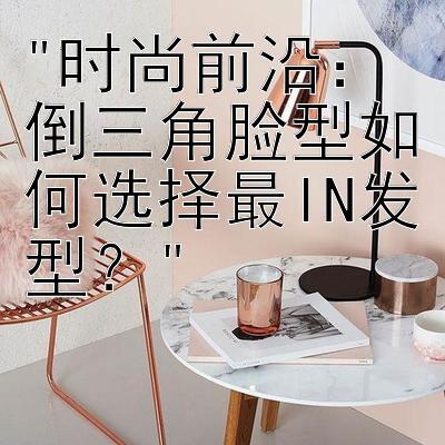 时尚前沿：倒三角脸型如何选择最IN发型？