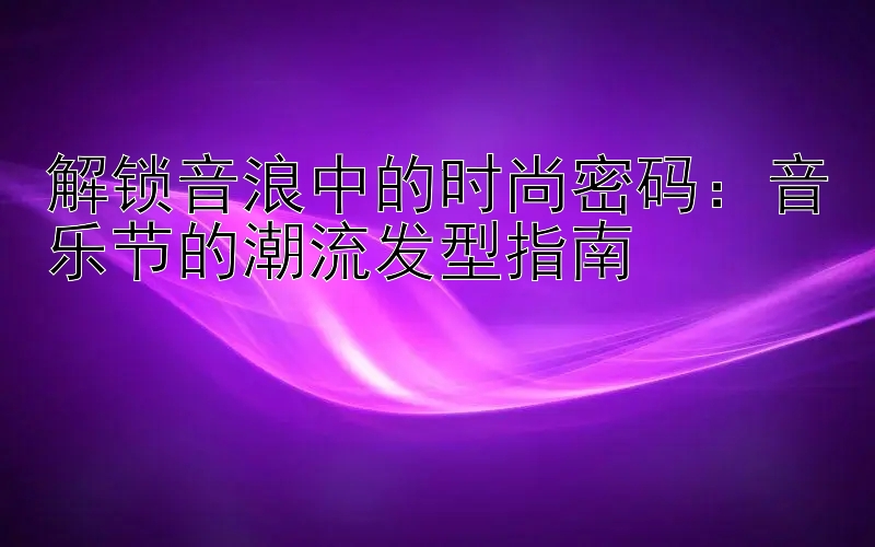 解锁音浪中的时尚密码：音乐节的潮流发型指南