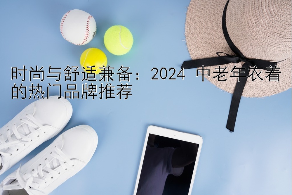 时尚与舒适兼备：2024 中老年衣着的热门品牌推荐