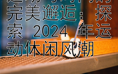 运动与时尚的完美邂逅：探索 2024 年运动休闲风潮