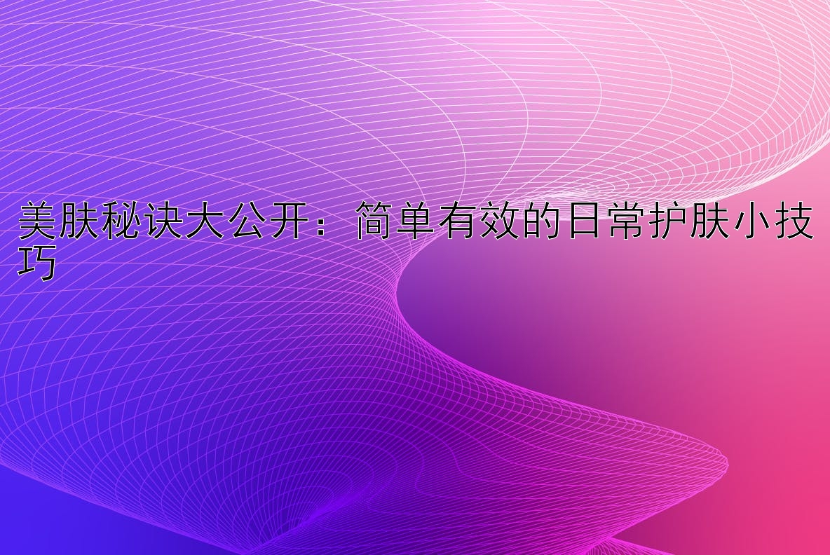 美肤秘诀大公开：简单有效的日常护肤小技巧